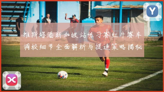 维斯塔潘新加坡站练习赛红牛赛车调校细节全面解析与提速策略揭秘
