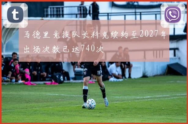 马德里竞技队长科克续约至2027年出场次数已达740次