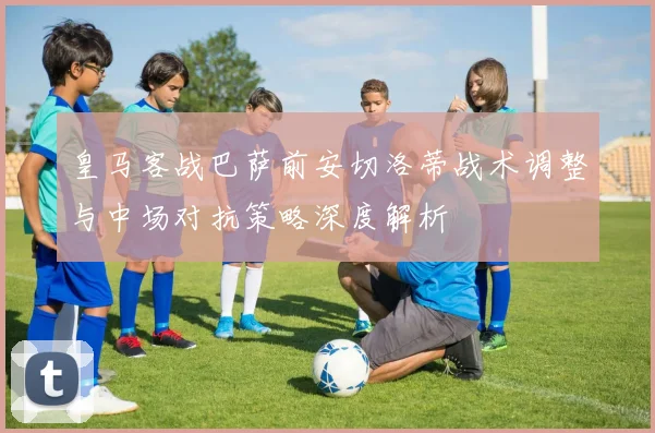 皇马客战巴萨前安切洛蒂战术调整与中场对抗策略深度解析