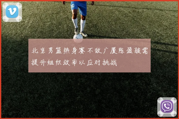 北京男篮热身赛不敌广厦陈盈骏需提升组织效率以应对挑战